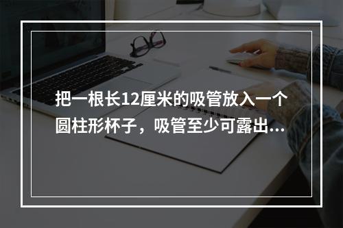 把一根长12厘米的吸管放入一个圆柱形杯子，吸管至少可露出杯子