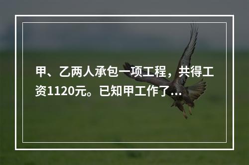 甲、乙两人承包一项工程，共得工资1120元。已知甲工作了10