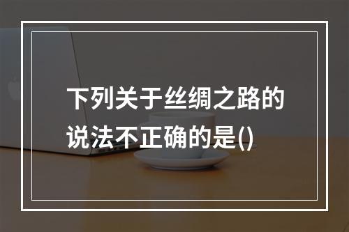 下列关于丝绸之路的说法不正确的是()