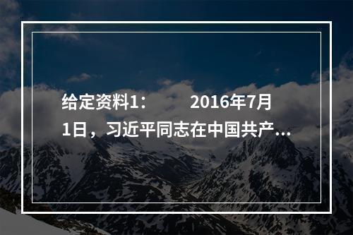 给定资料1：　　2016年7月1日，习近平同志在中国共产党成