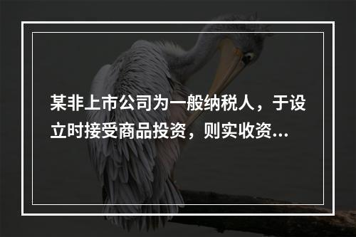 某非上市公司为一般纳税人，于设立时接受商品投资，则实收资本的