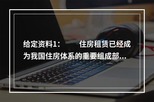 给定资料1：　　住房租赁已经成为我国住房体系的重要组成部分。