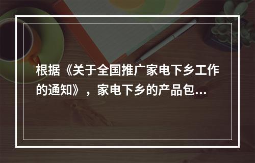 根据《关于全国推广家电下乡工作的通知》，家电下乡的产品包括(