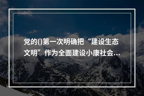 党的()第一次明确把“建设生态文明”作为全面建设小康社会奋斗