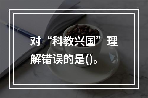 对“科教兴国”理解错误的是()。