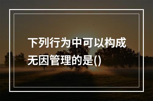 下列行为中可以构成无因管理的是()