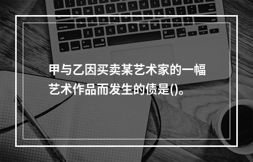 甲与乙因买卖某艺术家的一幅艺术作品而发生的债是()。