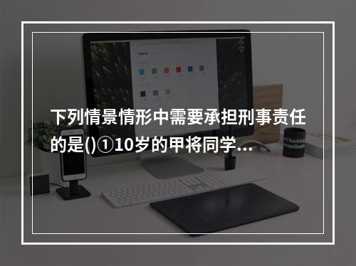 下列情景情形中需要承担刑事责任的是()①10岁的甲将同学推倒