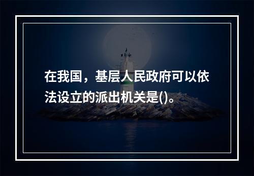 在我国，基层人民政府可以依法设立的派出机关是()。