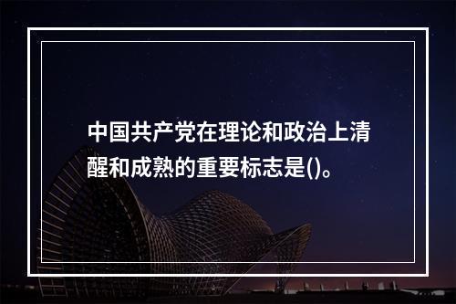 中国共产党在理论和政治上清醒和成熟的重要标志是()。