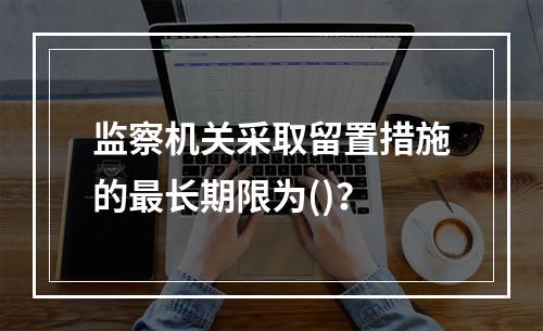 监察机关采取留置措施的最长期限为()？