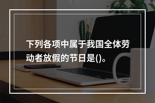 下列各项中属于我国全体劳动者放假的节日是()。