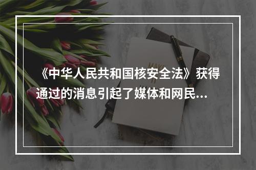 《中华人民共和国核安全法》获得通过的消息引起了媒体和网民的广