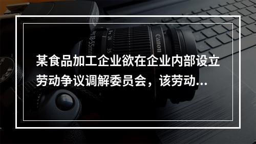 某食品加工企业欲在企业内部设立劳动争议调解委员会，该劳动争议