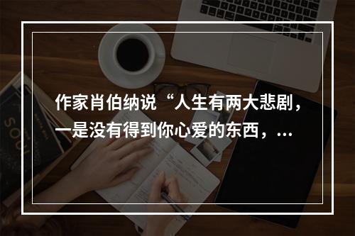 作家肖伯纳说“人生有两大悲剧，一是没有得到你心爱的东西，另一