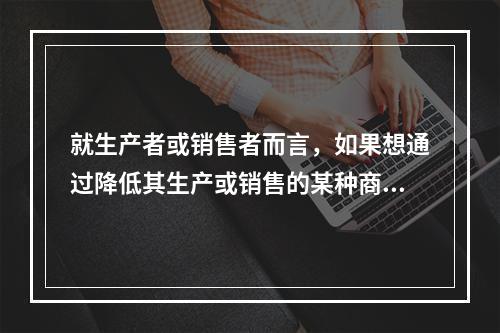 就生产者或销售者而言，如果想通过降低其生产或销售的某种商品的