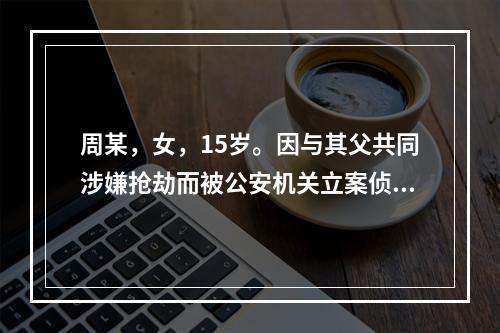 周某，女，15岁。因与其父共同涉嫌抢劫而被公安机关立案侦查。