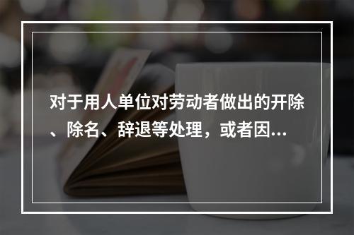 对于用人单位对劳动者做出的开除、除名、辞退等处理，或者因其他