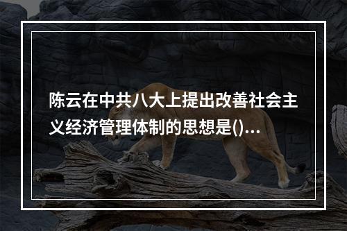 陈云在中共八大上提出改善社会主义经济管理体制的思想是()。