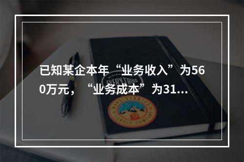 已知某企本年“业务收入”为560万元，“业务成本”为310万