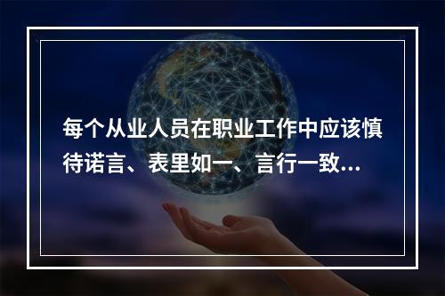 每个从业人员在职业工作中应该慎待诺言、表里如一、言行一致、遵