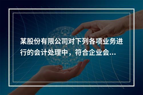 某股份有限公司对下列各项业务进行的会计处理中，符合企业会计准