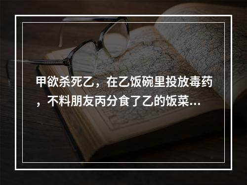 甲欲杀死乙，在乙饭碗里投放毒药，不料朋友丙分食了乙的饭菜，甲