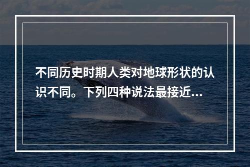 不同历史时期人类对地球形状的认识不同。下列四种说法最接近地球