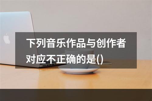 下列音乐作品与创作者对应不正确的是()