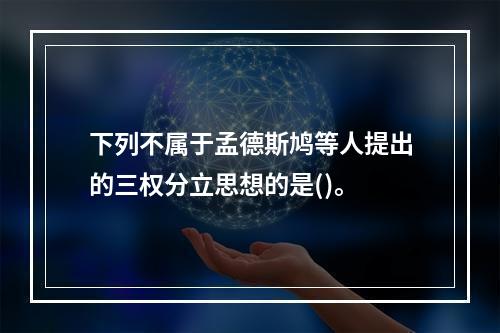 下列不属于孟德斯鸠等人提出的三权分立思想的是()。