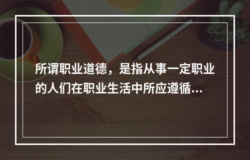 所谓职业道德，是指从事一定职业的人们在职业生活中所应遵循的（