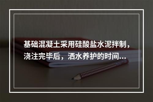 基础混凝土采用硅酸盐水泥拌制，浇注完毕后，洒水养护的时间是（