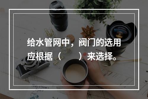 给水管网中，阀门的选用应根据（  ）来选择。