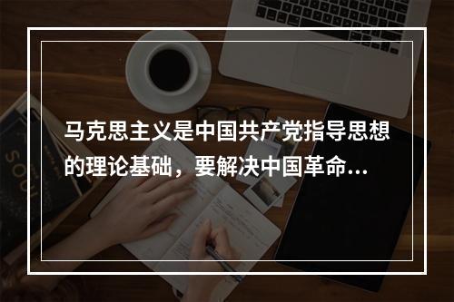 马克思主义是中国共产党指导思想的理论基础，要解决中国革命所面