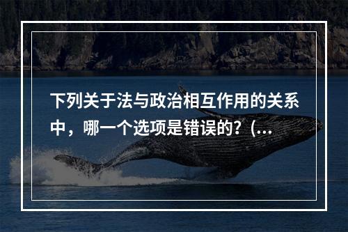 下列关于法与政治相互作用的关系中，哪一个选项是错误的？()