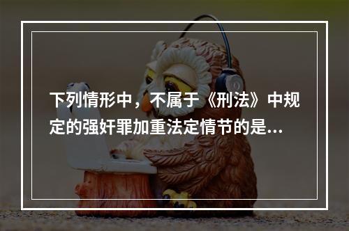 下列情形中，不属于《刑法》中规定的强奸罪加重法定情节的是()