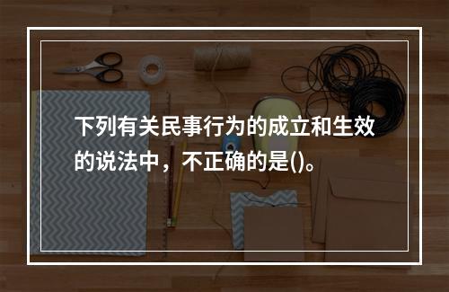 下列有关民事行为的成立和生效的说法中，不正确的是()。