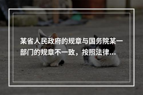 某省人民政府的规章与国务院某一部门的规章不一致，按照法律规定