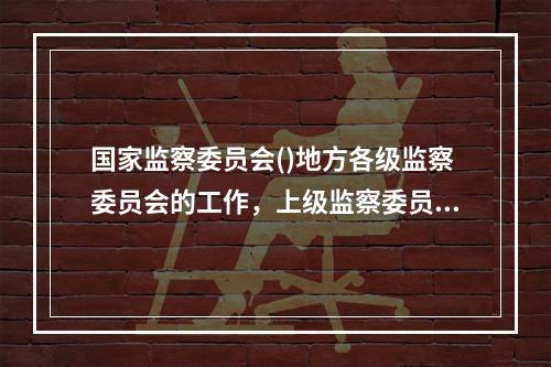 国家监察委员会()地方各级监察委员会的工作，上级监察委员会(