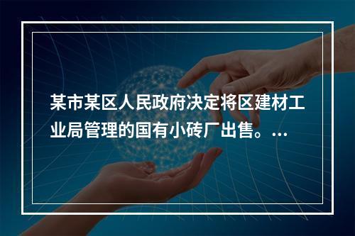 某市某区人民政府决定将区建材工业局管理的国有小砖厂出售。小砖