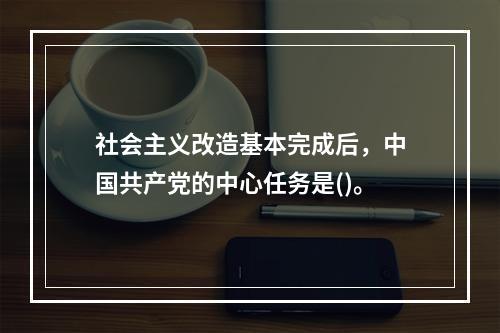 社会主义改造基本完成后，中国共产党的中心任务是()。