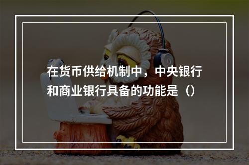 在货币供给机制中，中央银行和商业银行具备的功能是（）