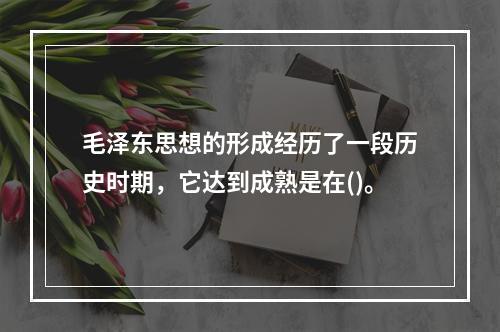 毛泽东思想的形成经历了一段历史时期，它达到成熟是在()。