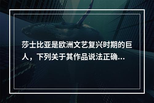 莎士比亚是欧洲文艺复兴时期的巨人，下列关于其作品说法正确的是