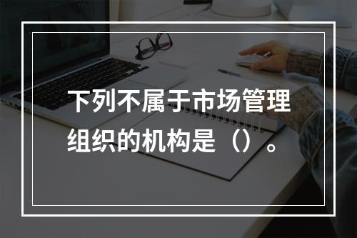 下列不属于市场管理组织的机构是（）。