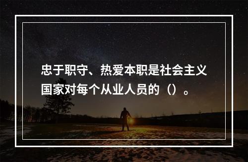 忠于职守、热爱本职是社会主义国家对每个从业人员的（）。