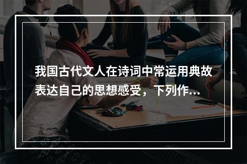 我国古代文人在诗词中常运用典故表达自己的思想感受，下列作品中