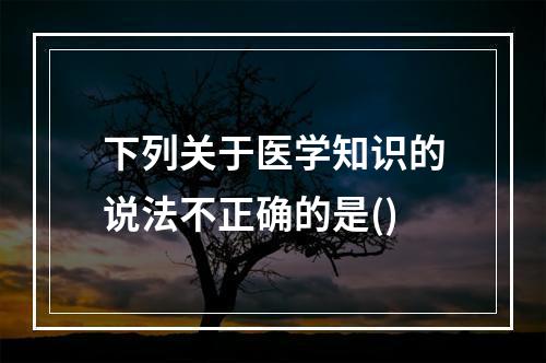 下列关于医学知识的说法不正确的是()