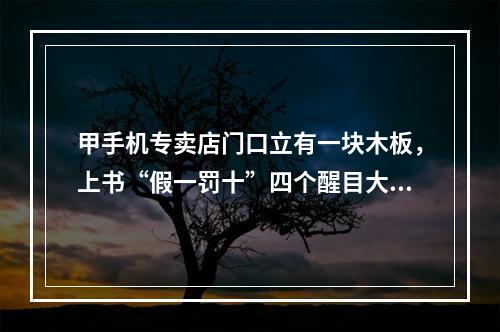 甲手机专卖店门口立有一块木板，上书“假一罚十”四个醒目大字。