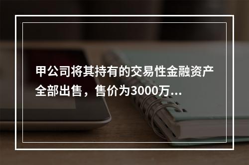 甲公司将其持有的交易性金融资产全部出售，售价为3000万元；